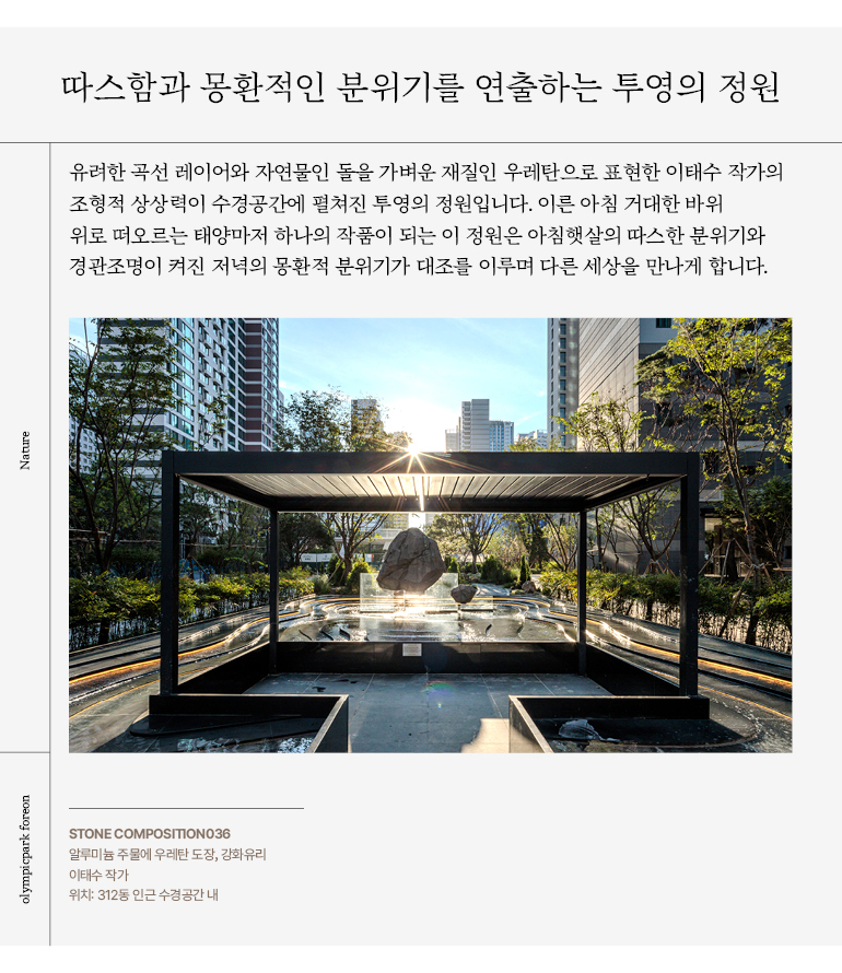 따스함과 몽환적인 분위기를 연출하는 투영의 정원 유려한 곡선 레이어와 자연물인 돌을 가벼운 재질인 우레탄으로 표현한 이태수 작가의 조형적 상상력이 수경공간에 펼쳐진 투영의 정원입니다. 이른 아침 거대한 바위 위로 떠오르는 태양마저 하나의 작품이 되는 이 정원은 아침햇살의 따스한 분위기와 경관조명이 켜진 저녁의 몽환적 분위기가 대조를 이루며 다른 세상을 만나게 합니다.